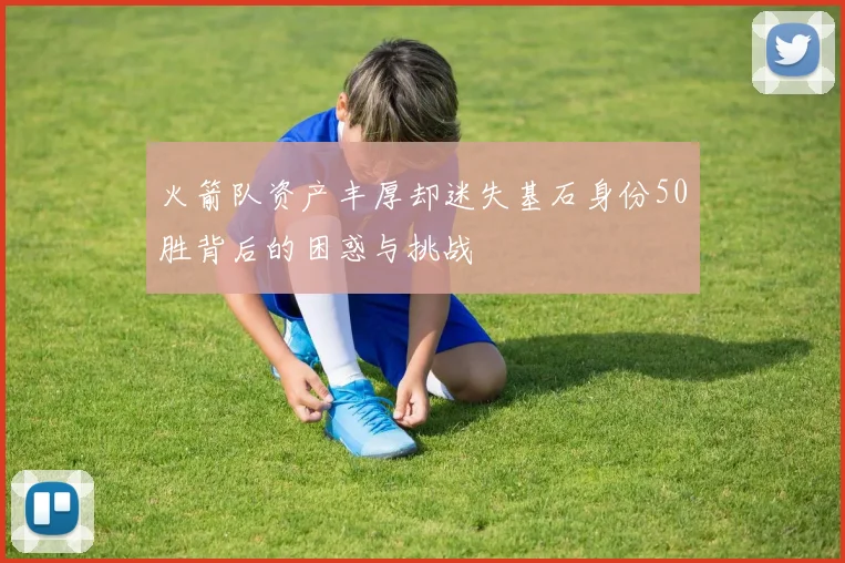 火箭队资产丰厚却迷失基石身份50胜背后的困惑与挑战