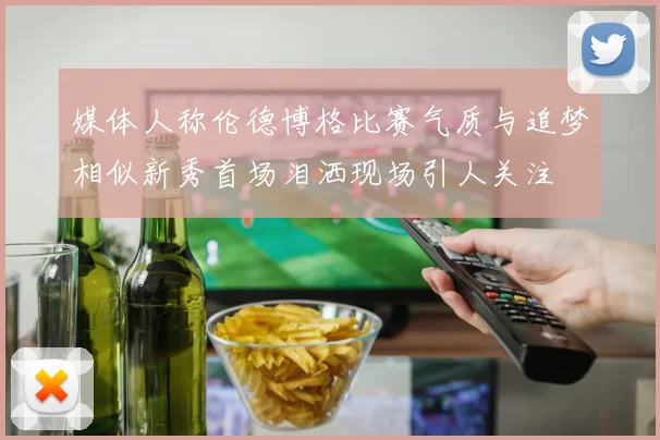 媒体人称伦德博格比赛气质与追梦相似新秀首场泪洒现场引人关注
