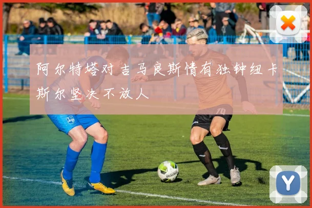 阿尔特塔对吉马良斯情有独钟纽卡斯尔坚决不放人
