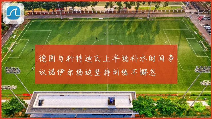 德国与科特迪瓦上半场补水时间争议诺伊尔场边坚持训练不懈怠