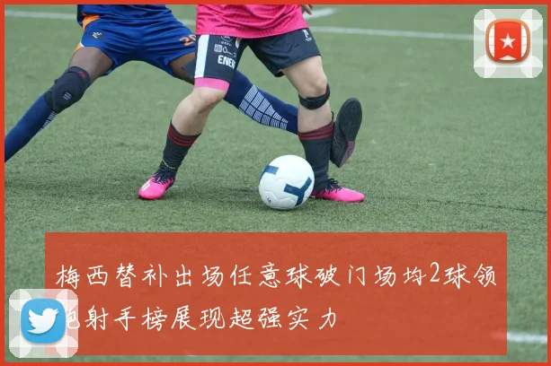 梅西替补出场任意球破门场均2球领跑射手榜展现超强实力