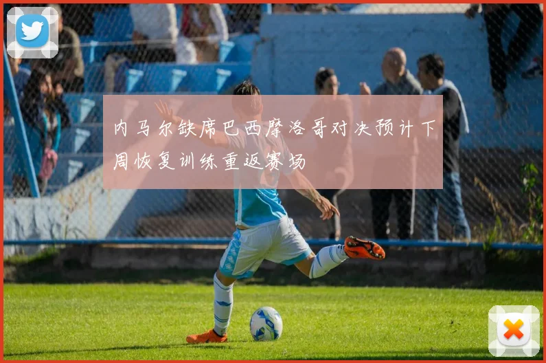 内马尔缺席巴西摩洛哥对决预计下周恢复训练重返赛场