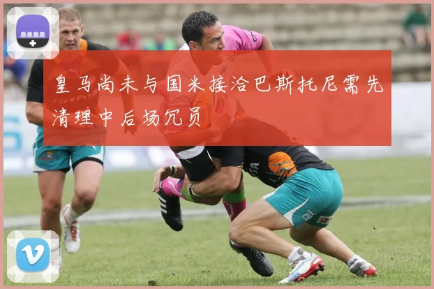 皇马尚未与国米接洽巴斯托尼需先清理中后场冗员