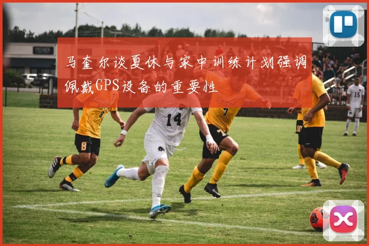 马奎尔谈夏休与家中训练计划强调佩戴GPS设备的重要性
