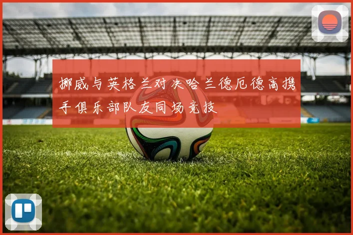 挪威与英格兰对决哈兰德厄德高携手俱乐部队友同场竞技